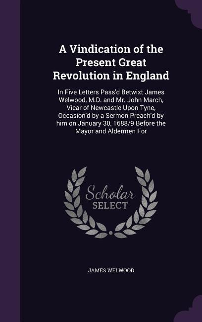 A Vindication of the Present Great Revolution in England: In Five Letters Pass‘d Betwixt James Welwood M.D. and Mr. John March Vicar of Newcastle