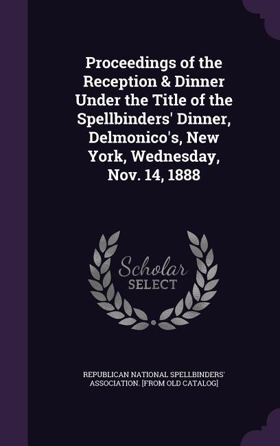 Proceedings of the Reception & Dinner Under the Title of the Spellbinders‘ Dinner Delmonico‘s New York Wednesday Nov. 14 1888