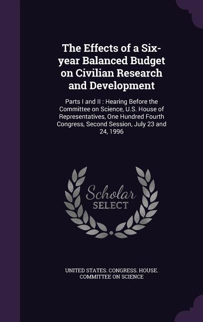 The Effects of a Six-year Balanced Budget on Civilian Research and Development: Parts I and II: Hearing Before the Committee on Science U.S. House of