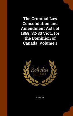 The Criminal Law Consolidation and Amendment Acts of 1869 32-33 Vict. for the Dominion of Canada Volume 1