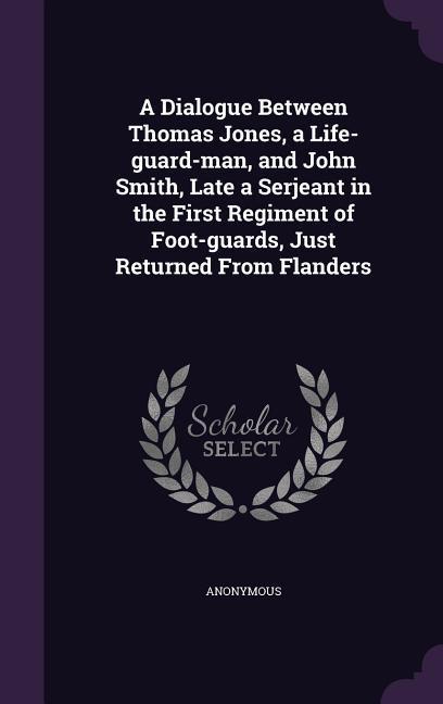 A Dialogue Between Thomas Jones a Life-guard-man and John Smith Late a Serjeant in the First Regiment of Foot-guards Just Returned From Flanders