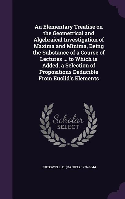 An Elementary Treatise on the Geometrical and Algebraical Investigation of Maxima and Minima Being the Substance of a Course of Lectures ... to Which is Added a Selection of Propositions Deducible From Euclid‘s Elements