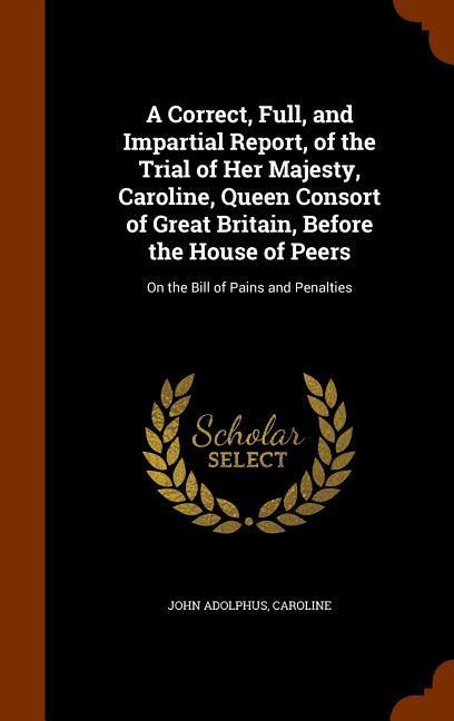 A Correct Full and Impartial Report of the Trial of Her Majesty Caroline Queen Consort of Great Britain Before the House of Peers: On the Bill o
