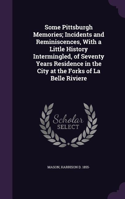 Some Pittsburgh Memories; Incidents and Reminiscences With a Little History Intermingled of Seventy Years Residence in the City at the Forks of La Belle Riviere