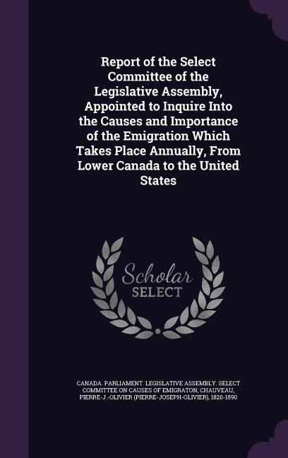 Report of the Select Committee of the Legislative Assembly Appointed to Inquire Into the Causes and Importance of the Emigration Which Takes Place An