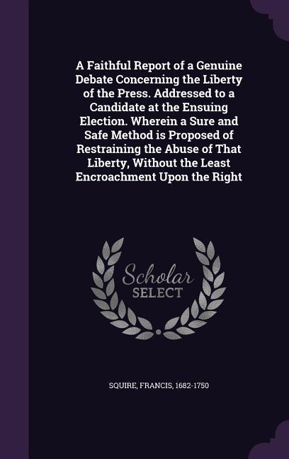 A Faithful Report of a Genuine Debate Concerning the Liberty of the Press. Addressed to a Candidate at the Ensuing Election. Wherein a Sure and Safe Method is Proposed of Restraining the Abuse of That Liberty Without the Least Encroachment Upon the Right