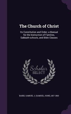 The Church of Christ: Its Constitution and Order; a Manual for the Instruction of Families Sabbath-schools and Bible Classes
