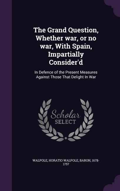 The Grand Question Whether war or no war With Spain Impartially Consider‘d: In Defence of the Present Measures Against Those That Delight In War