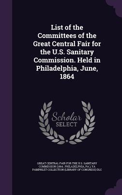 List of the Committees of the Great Central Fair for the U.S. Sanitary Commission. Held in Philadelphia June 1864