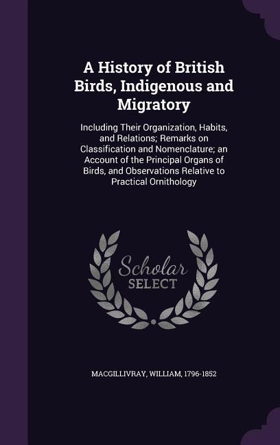 A History of British Birds Indigenous and Migratory: Including Their Organization Habits and Relations; Remarks on Classification and Nomenclatur