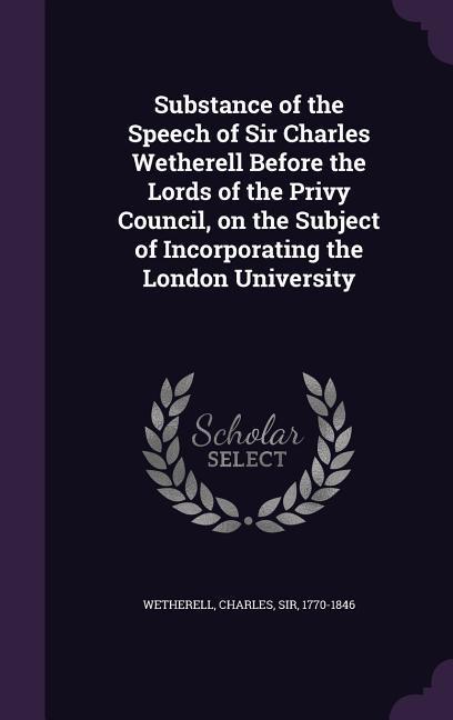Substance of the Speech of Sir Charles Wetherell Before the Lords of the Privy Council on the Subject of Incorporating the London University