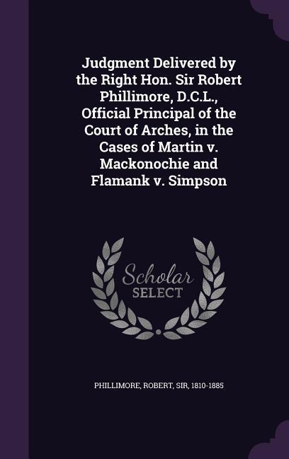 Judgment Delivered by the Right Hon. Sir Robert Phillimore D.C.L. Official Principal of the Court of Arches in the Cases of Martin v. Mackonochie and Flamank v. Simpson
