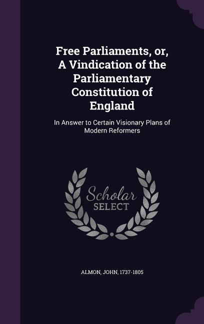 Free Parliaments or A Vindication of the Parliamentary Constitution of England: In Answer to Certain Visionary Plans of Modern Reformers
