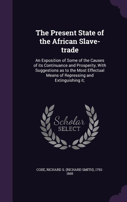 The Present State of the African Slave-trade: An Exposition of Some of the Causes of its Continuance and Prosperity With Suggestions as to the Most E