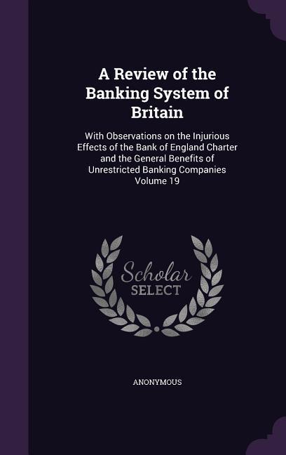 A Review of the Banking System of Britain: With Observations on the Injurious Effects of the Bank of England Charter and the General Benefits of Unr