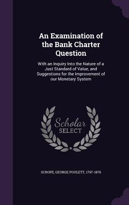 An Examination of the Bank Charter Question: With an Inquiry Into the Nature of a Just Standard of Value and Suggestions for the Improvement of our M
