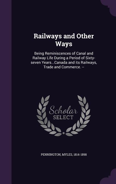 Railways and Other Ways: Being Reminiscences of Canal and Railway Life During a Period of Sixty-seven Years...Canada and its Railways Trade an