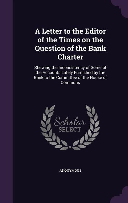 A Letter to the Editor of the Times on the Question of the Bank Charter: Shewing the Inconsistency of Some of the Accounts Lately Furnished by the B