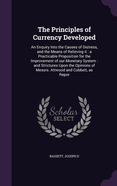 The Principles of Currency Developed: An Enquiry Into the Causes of Distress and the Means of Relieving it: a Practicable Proposition for the Improve