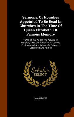 Sermons Or Homilies Appointed To Be Read In Churches In The Time Of Queen Elizabeth Of Famous Memory: To Which Are Added The Articles Of Religion T