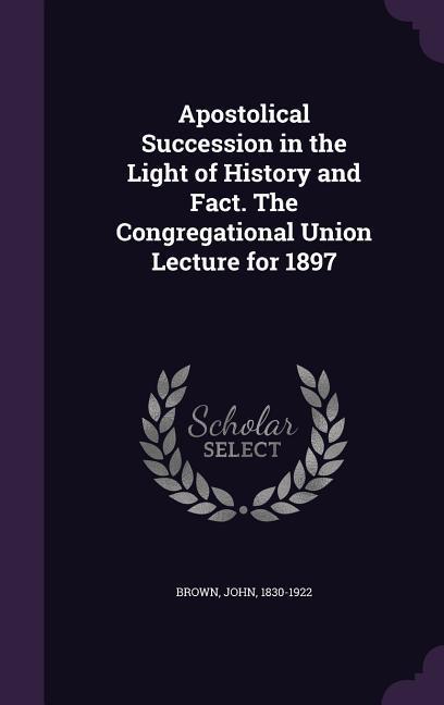 Apostolical Succession in the Light of History and Fact. The Congregational Union Lecture for 1897