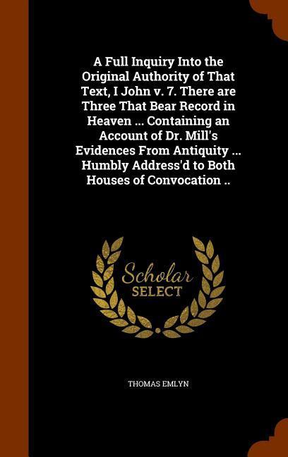 A Full Inquiry Into the Original Authority of That Text I John v. 7. There are Three That Bear Record in Heaven ... Containing an Account of Dr. Mill‘s Evidences From Antiquity ... Humbly Address‘d to Both Houses of Convocation ..