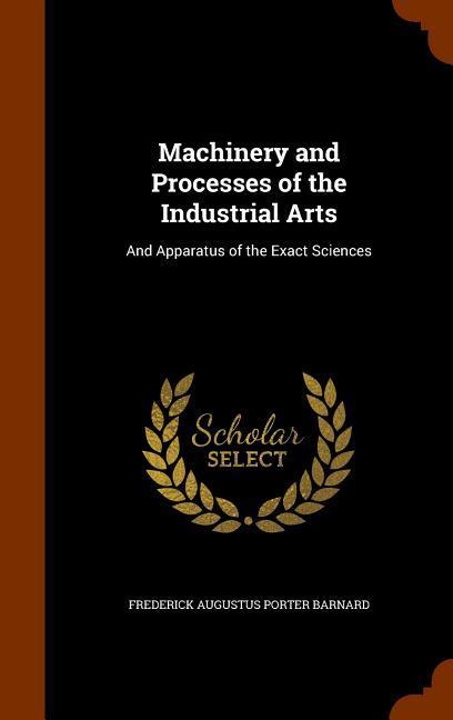 Machinery and Processes of the Industrial Arts: And Apparatus of the Exact Sciences