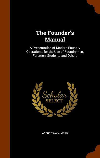 The Founder‘s Manual: A Presentation of Modern Foundry Operations for the Use of Foundrymen Foremen Students and Others