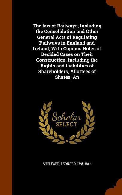 The law of Railways Including the Consolidation and Other General Acts of Regulating Railways in England and Ireland With Copious Notes of Decided Cases on Their Construction Including the Rights and Liabilities of Shareholders Allottees of Shares An