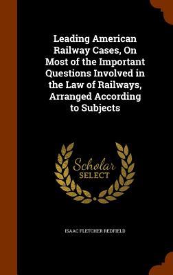Leading American Railway Cases On Most of the Important Questions Involved in the Law of Railways Arranged According to Subjects