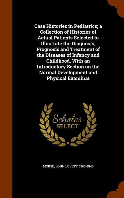Case Histories in Pediatrics; a Collection of Histories of Actual Patients Selected to Illustrate the Diagnosis Prognosis and Treatment of the Diseases of Infancy and Childhood With an Introductory Section on the Normal Development and Physical Examinat