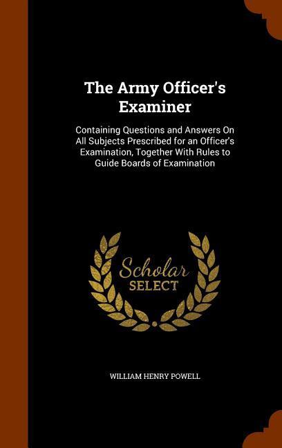 The Army Officer‘s Examiner: Containing Questions and Answers On All Subjects Prescribed for an Officer‘s Examination Together With Rules to Guide