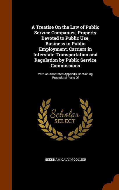 A Treatise On the Law of Public Service Companies Property Devoted to Public Use Business in Public Employment Carriers in Interstate Transportation and Regulation by Public Service Commissions