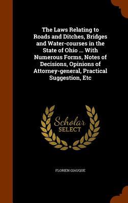 The Laws Relating to Roads and Ditches Bridges and Water-courses in the State of Ohio ... With Numerous Forms Notes of Decisions Opinions of Attorney-general Practical Suggestion Etc