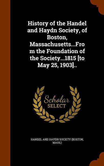 History of the Handel and Haydn Society of Boston Massachusetts...From the Foundation of the Society...1815 [to May 25 1903]..