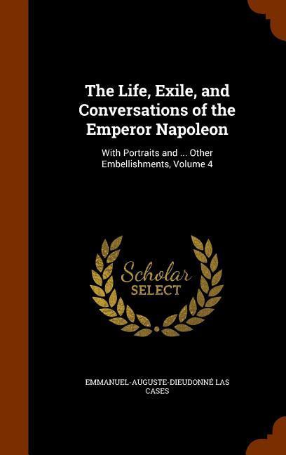 The Life Exile and Conversations of the Emperor Napoleon: With Portraits and ... Other Embellishments Volume 4
