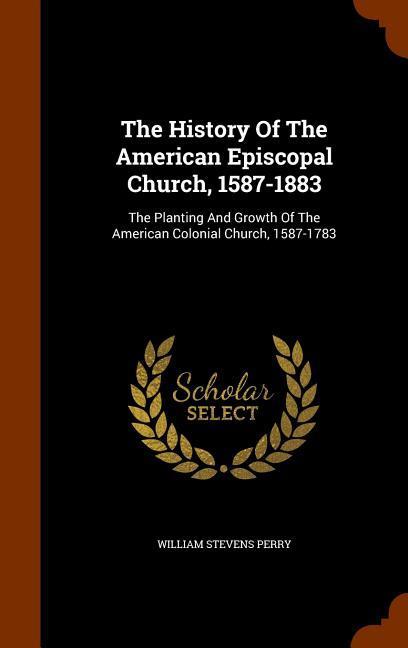 The History Of The American Episcopal Church 1587-1883: The Planting And Growth Of The American Colonial Church 1587-1783
