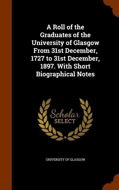A Roll of the Graduates of the University of Glasgow From 31st December 1727 to 31st December 1897. With Short Biographical Notes