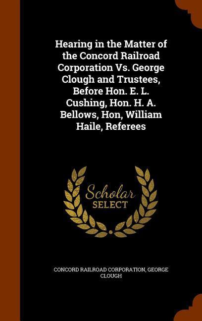 Hearing in the Matter of the Concord Railroad Corporation Vs. George Clough and Trustees Before Hon. E. L. Cushing Hon. H. A. Bellows Hon William Haile Referees