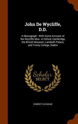 John De Wycliffe D.D.: A Monograph: With Some Account of the Wycliffe Mss. in Oxford Cambridge the British Museum Lambeth Palace and Trin
