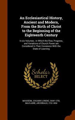 An Ecclesiastical History Ancient and Modern From the Birth of Christ to the Beginning of the Eighteenth Century: In six Volumes; In Which the Rise