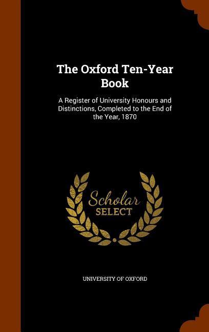 The Oxford Ten-Year Book: A Register of University Honours and Distinctions Completed to the End of the Year 1870