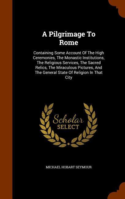 A Pilgrimage To Rome: Containing Some Account Of The High Ceremonies The Monastic Institutions The Religious Services The Sacred Relics