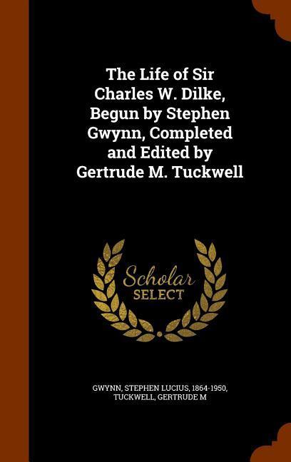 The Life of Sir Charles W. Dilke Begun by Stephen Gwynn Completed and Edited by Gertrude M. Tuckwell