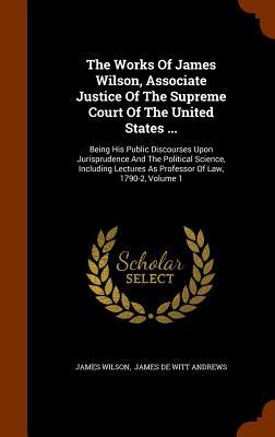 The Works Of James Wilson Associate Justice Of The Supreme Court Of The United States ...: Being His Public Discourses Upon Jurisprudence And The Pol