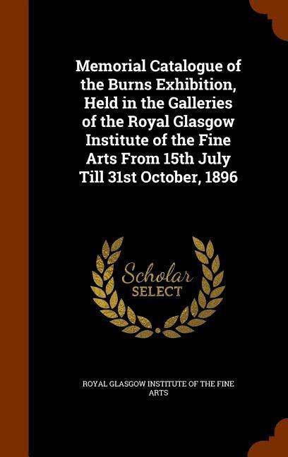 Memorial Catalogue of the Burns Exhibition Held in the Galleries of the Royal Glasgow Institute of the Fine Arts From 15th July Till 31st October 18