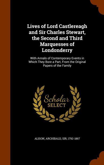 Lives of Lord Castlereagh and Sir Charles Stewart the Second and Third Marquesses of Londonderry: With Annals of Contemporary Events in Which They Bo