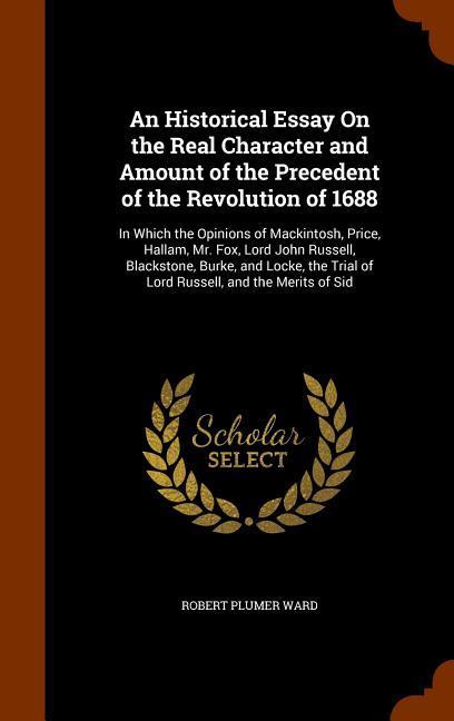 An Historical Essay On the Real Character and Amount of the Precedent of the Revolution of 1688: In Which the Opinions of Mackintosh Price Hallam M - Robert Plumer Ward