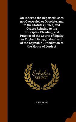 An Index to the Reported Cases not Over-ruled or Obsolete and to the Statutes Rules and Orders Relating to the Principles Pleading and Practice of the Courts of Equity in England & Ireland and of the Equitable Jurisdiction of the House of Lords A