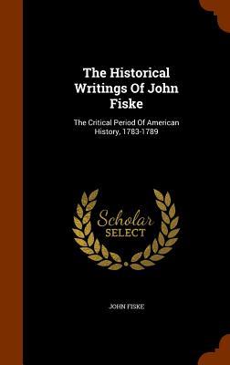 The Historical Writings Of John Fiske: The Critical Period Of American History 1783-1789